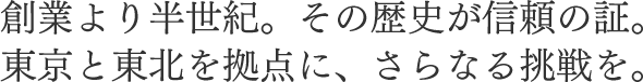 創業より半世紀。その歴史が信頼の証。東京と東北を拠点に、さらなる挑戦を。