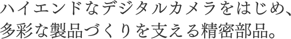 ハイエンドなデジタルカメラをはじめ、多彩な製品づくりを支える精密部品。