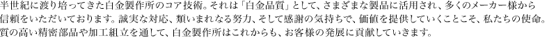 半世紀に渡り培ってきた白金製作所のコア技術。それは「白金品質」として、さまざまな製品に活用され、多くのメーカー様から信頼をいただいております。誠実な対応、類いまれなる努力、そして感謝の気持ちで、価値を提供していくことこそ、私たちの使命。質の高い精密部品や加工組立を通して、白金製作所はこれからも、お客様の発展に貢献していきます。  